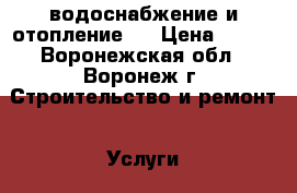  водоснабжение и отопление   › Цена ­ 100 - Воронежская обл., Воронеж г. Строительство и ремонт » Услуги   